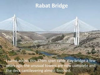 Rabat Bridge
I came across this 376m span cable stay bridge a few
years ago, the unusual towers are now complete and
the deck cantilevering almost finished.
 