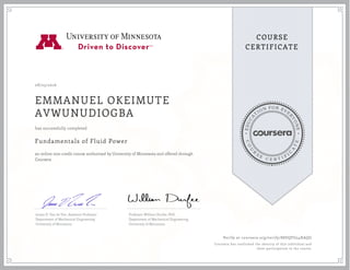 EDUCA
T
ION FOR EVE
R
YONE
CO
U
R
S
E
C E R T I F
I
C
A
TE
COURSE
CERTIFICATE
08/23/2016
EMMANUEL OKEIMUTE
AVWUNUDIOGBA
Fundamentals of Fluid Power
an online non-credit course authorized by University of Minnesota and offered through
Coursera
has successfully completed
James D. Van de Ven, Assistant Professor
Department of Mechanical Engineering
University of Minnesota
Professor William Durfee, PhD
Department of Mechanical Engineering
University of Minnesota
Verify at coursera.org/verify/88DQFG54XAQG
Coursera has confirmed the identity of this individual and
their participation in the course.
 