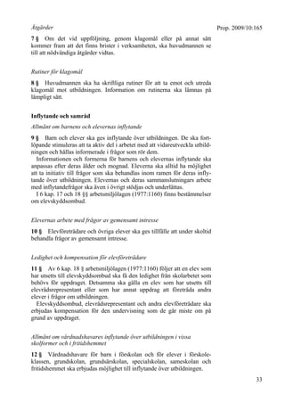 Prop. 2009/10:165
33
Åtgärder
7 § Om det vid uppföljning, genom klagomål eller på annat sätt
kommer fram att det finns brister i verksamheten, ska huvudmannen se
till att nödvändiga åtgärder vidtas.
Rutiner för klagomål
8 § Huvudmannen ska ha skriftliga rutiner för att ta emot och utreda
klagomål mot utbildningen. Information om rutinerna ska lämnas på
lämpligt sätt.
Inflytande och samråd
Allmänt om barnens och elevernas inflytande
9 § Barn och elever ska ges inflytande över utbildningen. De ska fort-
löpande stimuleras att ta aktiv del i arbetet med att vidareutveckla utbild-
ningen och hållas informerade i frågor som rör dem.
Informationen och formerna för barnens och elevernas inflytande ska
anpassas efter deras ålder och mognad. Eleverna ska alltid ha möjlighet
att ta initiativ till frågor som ska behandlas inom ramen för deras infly-
tande över utbildningen. Elevernas och deras sammanslutningars arbete
med inflytandefrågor ska även i övrigt stödjas och underlättas.
I 6 kap. 17 och 18 §§ arbetsmiljölagen (1977:1160) finns bestämmelser
om elevskyddsombud.
Elevernas arbete med frågor av gemensamt intresse
10 § Elevföreträdare och övriga elever ska ges tillfälle att under skoltid
behandla frågor av gemensamt intresse.
Ledighet och kompensation för elevföreträdare
11 § Av 6 kap. 18 § arbetsmiljölagen (1977:1160) följer att en elev som
har utsetts till elevskyddsombud ska få den ledighet från skolarbetet som
behövs för uppdraget. Detsamma ska gälla en elev som har utsetts till
elevrådsrepresentant eller som har annat uppdrag att företräda andra
elever i frågor om utbildningen.
Elevskyddsombud, elevrådsrepresentant och andra elevföreträdare ska
erbjudas kompensation för den undervisning som de går miste om på
grund av uppdraget.
Allmänt om vårdnadshavares inflytande över utbildningen i vissa
skolformer och i fritidshemmet
12 § Vårdnadshavare för barn i förskolan och för elever i förskole-
klassen, grundskolan, grundsärskolan, specialskolan, sameskolan och
fritidshemmet ska erbjudas möjlighet till inflytande över utbildningen.
 