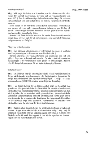 Prop. 2009/10:165
34
Forum för samråd
13 § Vid varje förskole- och skolenhet ska det finnas ett eller flera
forum för samråd med barnen, eleverna och de vårdnadshavare som
avses i 12 §. Där ska sådana frågor behandlas som är viktiga för enhetens
verksamhet och som kan ha betydelse för barnen, eleverna och vårdnads-
havarna.
Inom ramen för ett eller flera sådana forum som avses i första stycket
ska barnen, eleverna och vårdnadshavarna informeras om förslag till
beslut i sådana frågor som ska behandlas där och ges tillfälle att komma
med synpunkter innan beslut fattas.
Rektorn och förskolechefen ansvarar för att det finns forum för samråd
enligt första stycket och för att informations- och samrådsskyldigheten
enligt andra stycket fullgörs.
Planering och information
14 § Den närmare utformningen av inflytandet ska anges i samband
med den planering av verksamheten som föreskrivs i 4 §.
Barnen, eleverna och vårdnadshavarna ska informeras om vad som
gäller i fråga om inflytande och samråd. De ska också informeras om
huvuddragen i de bestämmelser som gäller för utbildningen. Rektorn
eller förskolechefen ansvarar för att sådan information lämnas.
Lokala styrelser
15 § En kommun eller ett landsting får inrätta lokala styrelser inom den
del av skolväsendet som kommunen eller landstinget är huvudman för
enligt bestämmelserna om självförvaltningsorgan i 7 kap. 18–22 §§
kommunallagen (1991:900) om inte annat följer av denna lag.
16 § I en lokal styrelse för en förskoleenhet eller en skolenhet med
grundskola eller grundsärskola ska företrädare för barnens eller elevernas
vårdnadshavare och företrädare för de anställda ingå som ledamöter. I en
lokal styrelse för en skolenhet med gymnasieskola, gymnasiesärskola,
kommunal vuxenutbildning, särskild utbildning för vuxna eller utbild-
ning i svenska för invandrare ska företrädare för eleverna och företrädare
för de anställda ingå som ledamöter. Företrädarna för eleverna eller
vårdnadshavarna får inte vara fler än övriga ledamöter.
17 § Rektorn eller förskolechefen får uppdra åt den lokala styrelsen att
besluta i frågor som rektorn eller förskolechefen enligt 2 kap. 10 § får
uppdra åt en anställd eller en uppdragstagare att besluta i. Rektorn eller
förskolechefen får dock inte uppdra åt den lokala styrelsen att besluta i
frågor som rör enskilda barn eller elever.
 