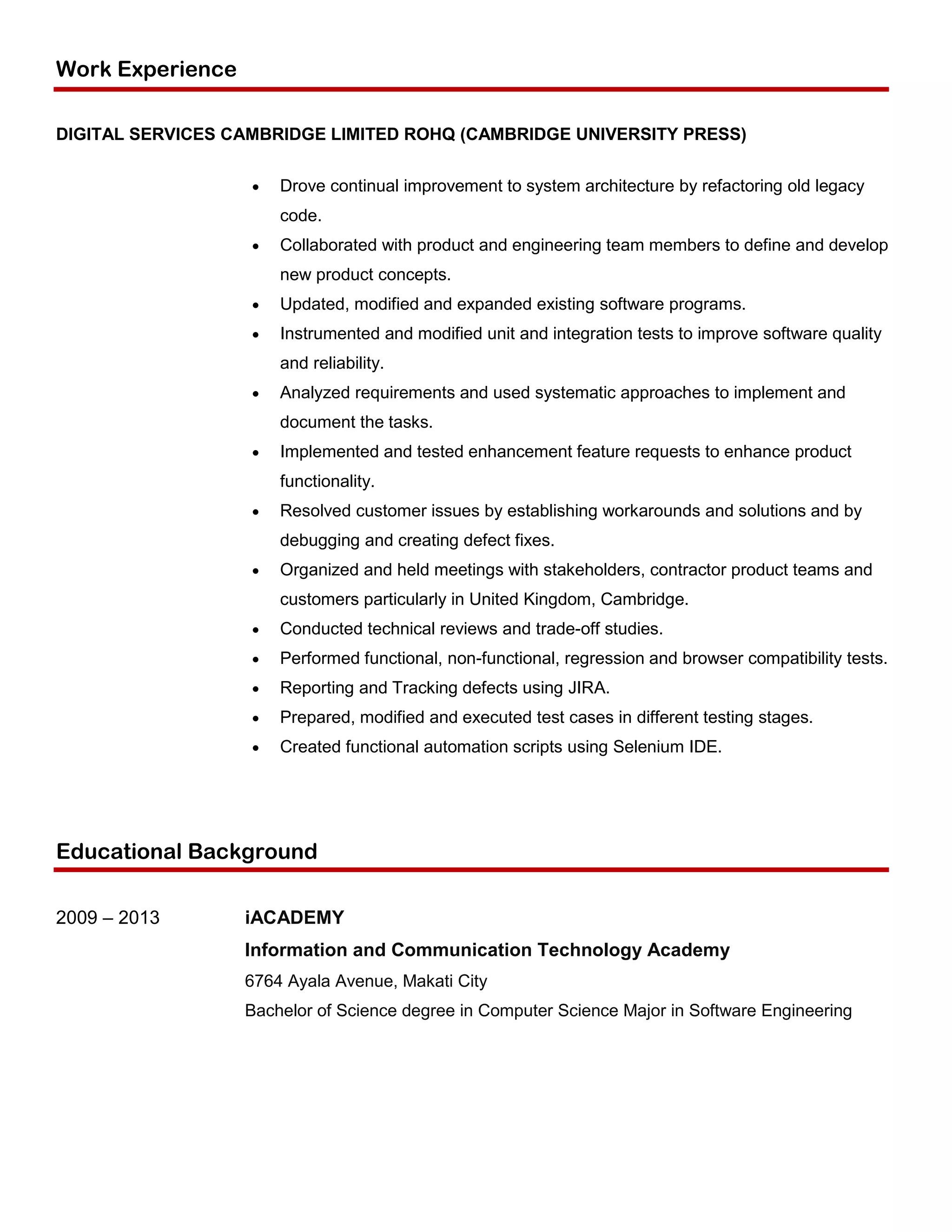 Work Experience
DIGITAL SERVICES CAMBRIDGE LIMITED ROHQ (CAMBRIDGE UNIVERSITY PRESS)
 Drove continual improvement to system architecture by refactoring old legacy
code.
 Collaborated with product and engineering team members to define and develop
new product concepts.
 Updated, modified and expanded existing software programs.
 Instrumented and modified unit and integration tests to improve software quality
and reliability.
 Analyzed requirements and used systematic approaches to implement and
document the tasks.
 Implemented and tested enhancement feature requests to enhance product
functionality.
 Resolved customer issues by establishing workarounds and solutions and by
debugging and creating defect fixes.
 Organized and held meetings with stakeholders, contractor product teams and
customers particularly in United Kingdom, Cambridge.
 Conducted technical reviews and trade-off studies.
 Performed functional, non-functional, regression and browser compatibility tests.
 Reporting and Tracking defects using JIRA.
 Prepared, modified and executed test cases in different testing stages.
 Created functional automation scripts using Selenium IDE.
Educational Background
2009 – 2013 iACADEMY
Information and Communication Technology Academy
6764 Ayala Avenue, Makati City
Bachelor of Science degree in Computer Science Major in Software Engineering
 