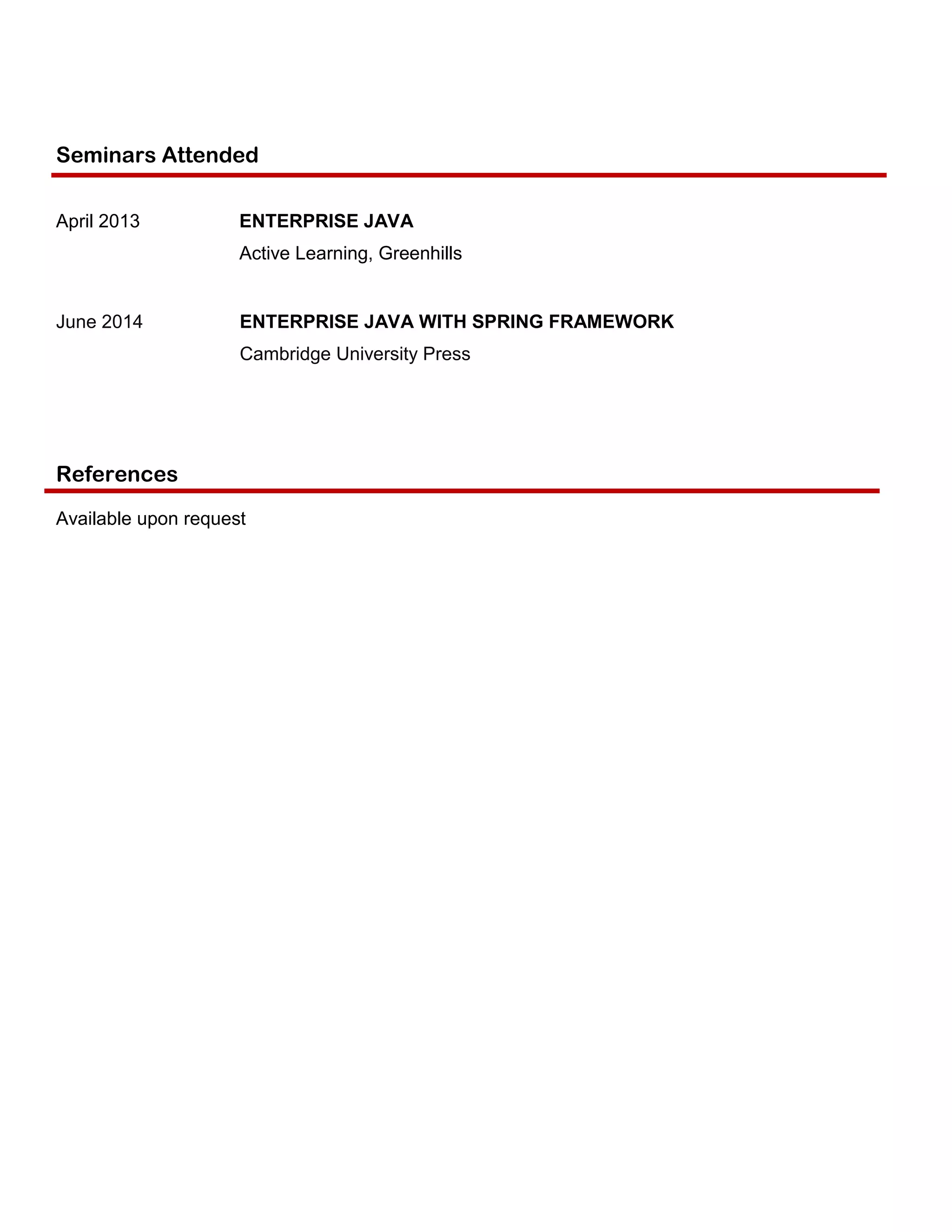 Seminars Attended
April 2013 ENTERPRISE JAVA
Active Learning, Greenhills
June 2014 ENTERPRISE JAVA WITH SPRING FRAMEWORK
Cambridge University Press
References
Available upon request
 