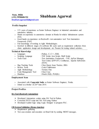Pune, INDIA
(+91) 9958686152
Shubham.agarwal16@gmail.com
Shubham Agarwal
Profile Snapshot
 2.5+ years of experience as Senior Software Engineer in Industrial automation and
automotive industry.
 Hands on experience in automotive domain in Honda In-vehicle Infotainment system
(IVI).
 Good hands on experience on Rockwell’s test automation tool: Test Automation
Framework (TAF)
 Fair knowledge of working in Agile Methodologies.
 Involved in different stages of a software life cycle such as: requirement collection from
client, application design and development, etc. Passion for testing related activities..
Technical Knowledge
 Languages : Python, C, C++, XML
 Scripting Language : TAF Script, Java Script, Shell Script
 Tools Used : Test Automation Framework - TAF, ApTest Manager,
Test Center, QTP/UFT, Confluence, Apache Subversion
(SVN)
 Bug Tracking Tools : Clear Quest, Issue Tracker, JIRA
 Review Tools : Code Collaborator
 Agile Methodology : Version One
 Code Management Tool : Clear Case
 Database : Oracle (SQL, PLSQL)
Employment Scan
 Associated with Capgemini India as Senior Software Engineer, Noida.
 Joined as a fresher on 26th June 2014.
Project Profiles
RA Tool (Rockwell Automation)
 Developed Automation scripts using RA Tool in Python.
 Converted PCET script into RA Tool using Python.
 Developed Ladder logic using Logix Designer to program PLC.
CB System Validation (Denso America)
 Requirement gathering
 Test case creation and execution on Head Unit by sending MOST messages.
 