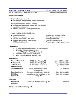 Melanie Chudyk B. Ed. 204-755-2488(h), 204-795-1650(c)
Box 35, Group 70, RR1, Anola, MB, R0E 0A0 melaniechudyk@yahoo.com
Professional Profile
Elections Manitoba - currently
 Enumerating eligible voters in the RM of Springfield
Foster provider/ respite provider - currently
 Provide care to adults and children with special needs
 Administer medications
 Manage and record funds for person in care
August 2002-March 2015 DASCH Inc.
 Case management
 Foster care coordinator
 Develop and supervise staff teams
 Develop and supervise management
 NVCI certified instructor
 Knowledge of aboriginal culture
 Working with children in care
 Working with families
 Health and Safety co-chair
 Accounting and budgeting experience
Certifications
 St. John's Ambulance Emergency 1st Aid (with CPR)
 NVCI (Non-Violent Crisis Intervention)
 current APT (Applied Physical Techniques)
 current NVCI with instructor certification
 ASIST (suicide prevention and Safe Talk)
Work History
Program Coordinator DASCH Inc, Winnipeg, MB June 2007-March 2015
Management DASCH Inc, Winnipeg, MB August 2002-June 2007
Jr. Counselor/
Resource (term)
Substitute teacher
North End Women's Center
Seven Oaks School Division,
Winnipeg, MB
April 2002-Sept 2002
Jan 2001-2003
Substitute teacher Evergreen School Division, Gimli, MB Sept 1998-June 2000
Child Care
Coordinator
Arborg School Age Child Care Co-op,
Arborg, MB
Sept 1998-June 2000
Education
Bachelor of
Education
University of Winnipeg, Winnipeg, MB April 1998
References available on request
 