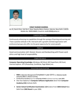 VINAY KUMAR SHARMA
RZ-24, Nand Vihar, Gali No-3, Near Dwarka Metro Station, Kakrola, New Delhi 110078
Mobile No: 9899108869, Email Id: vindh1008@yahoo.in
CAREER OBJECTIVE
Continuously enhancing my capabilities through the synergy of learning and earning and
I have a positive attitude in life. And work with a growth oriented organization with
professional groups who offer me the great opportunity for career growth.
PROFILE
Good communication skill. Honest, Sincere and Hardworking with Proven work
ethics and high level of responsibility.
COMPUTER SKILLS
Computer Operating Knowledge:-Windows, MS Word, MS PowerPoint, MS Excel,
Internet Explorer. DTP (Photoshop, CorelDraw, Page Maker) etc.
EDUCATION QUALIFICATION
• MBA in (Operation Management) Completed in year 2015 from Mahatma Gandhi
University (MGU) by Distance Learning.
• Graduation B.A (Arts) done from University of Delhi by Distance Learning in year 2010.
• One Year Diploma in Computer Software Application done from Computer
Academy (CA) Institute Delhi.
• Senior School Certification Examination (12th) done From GBSS School New
Delhi from CBSE Board in year 2004.
 