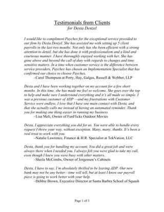 Testimonials from Clients 
for Desta Denzel 
I would like to compliment Paychex for the exceptional service provided to 
our firm by Desta Denzel. She has assisted me with setting up 5 client 
payrolls in the last two months. Not only has she been efficient with a strong 
attention to detail, but she has done it with professionalism and a kind and 
courteous manner. I have thoroughly enjoyed working with her. She has 
gone above and beyond the call of duty with regards to changes and time 
sensitive matters. In a time when customer service is the difference between 
service providers, Paychex has chosen an Implementation Specialist that has 
confirmed our choice to choose Paychex. 
–Carol Thompson at Perry, Hay, Galgas, Russell & Webber, LLP 
Desta and I have been working together on my account for a few short 
months. In this time, she has made me feel so welcome. She goes over the top 
to help and make sure I understand everything and it’s all made so simple. I 
was a previous customer of ADP —and my frustrations with Customer 
Service were endless. I love that I have one main contact with Desta, and 
that she actually calls me instead of having an automated reminder. Thank 
you for making one thing easier in running my business. 
–Lisa Meli, Owner of FunFlicks Outdoor Movies 
Desta, I appreciate everything you did for us. You were able to handle every 
request I threw your way, without exception. Many, many, thanks. It’s been a 
real treat to work with you. 
–Natalie Lawrence, Finance & H.R. Specialist at TekVation, LLC 
Desta, thank you for handling my account. You did a great job and were 
always there when I needed you. I always felt you were glad to take my call, 
even though I knew you were busy with other matters. 
–Sheila McCombs, Owner of Jorgensen’s Cabinets 
Desta, I have to say, I’m absolutely thrilled to be leaving ADP. Our new 
bank may not be any better—time will tell, but at least I know our payroll 
piece is going to work better with your help. 
–Debbie Brown, Executive Director at Santa Barbra School of Squash 
Page 1 of 3 
 