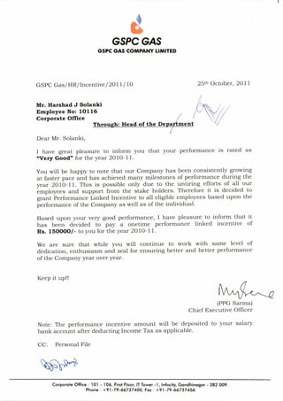 GSPC GAS
GSPC GAS COMPANY LIMITED
GSPC Gas/HR/Incentive/2011/ 10 25th October, 2011
Mr. Harshad J Solanki
Employee No: 10116
Corporate Office
Through: Head of the Depa tment
Dear Mr. Solanki,
ti
I have great pleasure to inform you that your performance is rated as
"Very Good" for the year 2010-11.
You will be happy to note that our Company has been consistently growing
at faster pace and has achieved many milestones of performance during the
year 2010-11. This is possible only due to the untiring efforts of all our
employees and support from the stake holders. Therefore it is decided to
grant Performance Linked Incentive to all eligible employees based upon the
performance of the Company as well as of the individual.
Based upon your very good performance, I have pleasure to inform that it
has been decided to pay a onetime performance linked incentive of
Rs. 150000/ - to you for the year 2010-11.
We are sure that while you will continue to work with same level of
dedication, enthusiasm and zeal for ensuring better and better performance
of the Company year over year.
Keep it up!!
(PPG Sarma)
Chief Executive Officer
Note: The performance incentive amount will be deposited to your salary
bank account after deducting Income Tax as applicable.
CC: Personal File
Corporate Office : 101 - 106, First Floor, IT Tower -1, Infocity, Gandhinagar - 382 009.
Phone : +91-79-66737400, Fax : +91-79-66737456
 