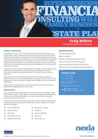 Craig Wilford
Financial Services Partner
Career Summary
Craig Wilford is Partner of the Financial Services division at Nexia Sydney. Craig
has had over 21 years experience as an authorised financial planner, both here in
Australia as well as the UK. Craig has been providing holistic advisory services for
clients of Nexia Australia since 2003. His focus is on providing wealth accumulation
and retirement planning advice for individuals, executives and small to medium-
sized business owners. Given his international experience, Craig also assists those
clients with cross jurisdictional issues, whether as expatriates or as non-residents
relocating to Australia.
A member of Nexia Sydney’s internal research committee, Craig not only identifies
potential new investment opportunities but also any existing investments
that could be under-performing and therefore a threat to his client’s financial
objectives.
Craig believes his clients should be well informed and regularly conducts in-
house seminars for new and existing clients on such topics as retirement income
strategies, alternative investment strategies and briefings on the current financial
environment.
Craig has been accredited in the AFR Smart Investor Top 50 Financial Planners
Masterclass for 2008, 2009, 2010 and for 2011.
Experience
Nexia Financial Solutions operates on a fee for service basis, providing the right
environment to ensure Craig is able to customise his strategies, financial solutions
and exercise his experienced advice to suit each individual client’s situation,
requirements and circumstances.
Committed to delivering the best possible level of service, Craig’s broad spectrum
of loyal clients and on-going business referrals is a direct reflection of his expert
advice and strategies.
Qualifications
Certified Financial Planner
Master of Taxation
Bachelor of Business (Banking & Finance)
Diploma of Financial Planning (Australia)
Advanced Certificate of Financial Planning (UK)
Diploma of Finance/ Mortgage Broking Management
Contact Craig
t: +61 2 9251 4600
f: +61 2 9251 7138
Level 16, 1 Market Street
Sydney NSW 2000
e: cwilford@nexiacourt.com.au
au.linkedin.com/pub/
craig-wilford-partner/2/519/90/
Adelaide | Canberra | Melbourne | Newcastle | Perth | Sydney | Auckland | Christchurch
Independent member of Nexia International
■■ Financial Planning
■■ Superannuation
■■ Aged Care
■■ Investment Planning
■■ Retirement Planning
■■ Wealth Accumulation
■■ Centrelink
■■ Debt Consolidation
■■ Insurance
■■ Estate Planning
 