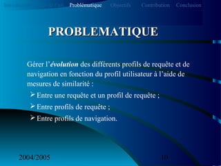 2004/2005 10
Gérer l’évolution des différents profils de requête et de
navigation en fonction du profil utilisateur à l’aide de
mesures de similarité :
Entre une requête et un profil de requête ;
Entre profils de requête ;
Entre profils de navigation.
PROBLEMATIQUEPROBLEMATIQUE
Introduction Etat de l’art Problématique ContributionObjectifs Conclusion
 