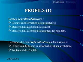 2004/2005 13
Gestion de profils utilisateurs :
 Besoins en information des utilisateurs ;
 Manière dont ces besoins évoluent ;
 Manière dont ces besoins exploitent les résultats.
Décomposition du Profil utilisateur en deux aspects :
 Expression du besoin en information et son évolution ;
 Traitement du résultat.
PROFILS (1)PROFILS (1)
Introduction Etat de l’art Problématique ContributionObjectifs Conclusion
 