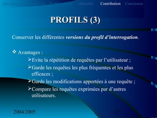 2004/2005 17
Conserver les différentes versions du profil d’interrogation.
 Avantages :
Evite la répétition de requêtes par l’utilisateur ;
Garde les requêtes les plus fréquentes et les plus
efficaces ;
Garde les modifications apportées à une requête ;
Compare les requêtes exprimées par d’autres
utilisateurs.
PROFILS (3)PROFILS (3)
Introduction Etat de l’art Problématique ContributionObjectifs Conclusion
 