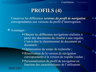 2004/2005 18
Conserver les différentes versions du profil de navigation
correspondantes aux versions du profil d’interrogation.
 Avantages :
Obtenir les différentes navigations réalisées à
partir des documents du résultat à une requête,
c’est-à-dire le cheminement de document en
document ;
Optimisation du temps de recherche ;
Réutilisation de la version de navigation
correspondante à la version de requête voulue ;
Personnalisation du profil de navigation en
fonction des caractéristiques de l’utilisateur.
PROFILS (4)PROFILS (4)
Introduction Etat de l’art Problématique ContributionObjectifs Conclusion
 