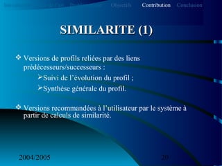 2004/2005 20
 Versions de profils reliées par des liens
prédécesseurs/successeurs :
Suivi de l’évolution du profil ;
Synthèse générale du profil.
 Versions recommandées à l’utilisateur par le système à
partir de calculs de similarité.
SIMILARITE (1)SIMILARITE (1)
Introduction Etat de l’art Problématique ContributionObjectifs Conclusion
 