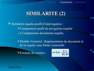 2004/2005 21
 Similarité requête-profil d’interrogation :
Comparaison profil de navigation-requête
⇒ Comparaison documents-requête.
Modèle Vectoriel : Représentation du document et
de la requête sous forme vectorielle .
Formule du cosinus :
SIMILARITE (2)SIMILARITE (2)
Introduction Etat de l’art Problématique ContributionObjectifs Conclusion
 