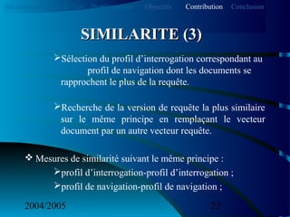 2004/2005 22
Sélection du profil d’interrogation correspondant au
profil de navigation dont les documents se
rapprochent le plus de la requête.
Recherche de la version de requête la plus similaire
sur le même principe en remplaçant le vecteur
document par un autre vecteur requête.
 Mesures de similarité suivant le même principe :
profil d’interrogation-profil d’interrogation ;
profil de navigation-profil de navigation ;
SIMILARITE (3)SIMILARITE (3)
Introduction Etat de l’art Problématique ContributionObjectifs Conclusion
 