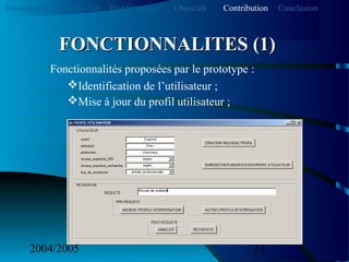 2004/2005 23
Fonctionnalités proposées par le prototype :
Identification de l’utilisateur ;
Mise à jour du profil utilisateur ;
FONCTIONNALITES (1)FONCTIONNALITES (1)
Introduction Etat de l’art Problématique ContributionObjectifs Conclusion
 