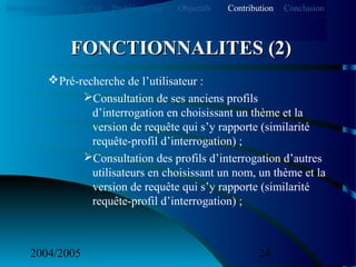 2004/2005 24
Pré-recherche de l’utilisateur :
Consultation de ses anciens profils
d’interrogation en choisissant un thème et la
version de requête qui s’y rapporte (similarité
requête-profil d’interrogation) ;
Consultation des profils d’interrogation d’autres
utilisateurs en choisissant un nom, un thème et la
version de requête qui s’y rapporte (similarité
requête-profil d’interrogation) ;
FONCTIONNALITES (2)FONCTIONNALITES (2)
Introduction Etat de l’art Problématique ContributionObjectifs Conclusion
 