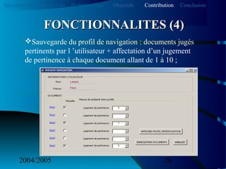 2004/2005 26
Sauvegarde du profil de navigation : documents jugés
pertinents par l ’utilisateur + affectation d’un jugement
de pertinence à chaque document allant de 1 à 10 ;
FONCTIONNALITES (4)FONCTIONNALITES (4)
Introduction Etat de l’art Problématique ContributionObjectifs Conclusion
 