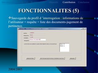 2004/2005 27
Sauvegarde du profil d ’interrogation : informations de
l’utilisateur + requête + liste des documents-jugement de
pertinence.
FONCTIONNALITES (5)FONCTIONNALITES (5)
Introduction Etat de l’art Problématique ContributionObjectifs Conclusion
 