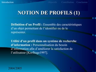 2004/2005 3
Définition d’un Profil : Ensemble des caractéristiques
d’un objet permettant de l’identifier ou de le
représenter.
Utilité d’un profil dans un système de recherche
d’information : Personnalisation du besoin
d’information afin d’améliorer la satisfaction de
l’utilisateur [Korfhage1997].
NOTION DE PROFILS (1)NOTION DE PROFILS (1)
Introduction Etat de l’art Problématique ContributionObjectifs Conclusion
 