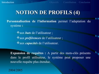 2004/2005 6
Personnalisation de l’information permet l’adaptation du
système :
aux buts de l’utilisateur ;
aux préférences de l’utilisateur ;
aux capacités de l’utilisateur.
Expansion de requêtes : A partir des mots-clés présents
dans le profil utilisateur, le système peut proposer une
nouvelle requête plus étendue.
NOTION DE PROFILS (4)NOTION DE PROFILS (4)
Introduction Etat de l’art Problématique ContributionObjectifs Conclusion
 