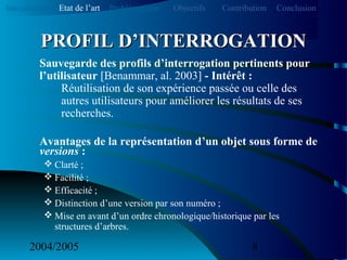 2004/2005 8
Sauvegarde des profils d’interrogation pertinents pour
l’utilisateur [Benammar, al. 2003] - Intérêt :
Réutilisation de son expérience passée ou celle des
autres utilisateurs pour améliorer les résultats de ses
recherches.
Avantages de la représentation d’un objet sous forme de
versions :
 Clarté ;
 Facilité ;
 Efficacité ;
 Distinction d’une version par son numéro ;
 Mise en avant d’un ordre chronologique/historique par les
structures d’arbres.
PROFIL D’INTERROGATIONPROFIL D’INTERROGATION
Introduction Etat de l’art Problématique ContributionObjectifs Conclusion
 