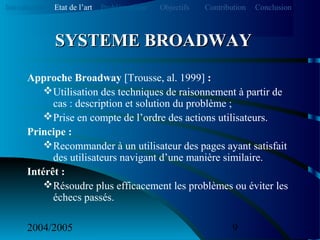2004/2005 9
Approche Broadway [Trousse, al. 1999] :
Utilisation des techniques de raisonnement à partir de
cas : description et solution du problème ;
Prise en compte de l’ordre des actions utilisateurs.
Principe :
Recommander à un utilisateur des pages ayant satisfait
des utilisateurs navigant d’une manière similaire.
Intérêt :
Résoudre plus efficacement les problèmes ou éviter les
échecs passés.
SYSTEME BROADWAYSYSTEME BROADWAY
Introduction Etat de l’art Problématique ContributionObjectifs Conclusion
 