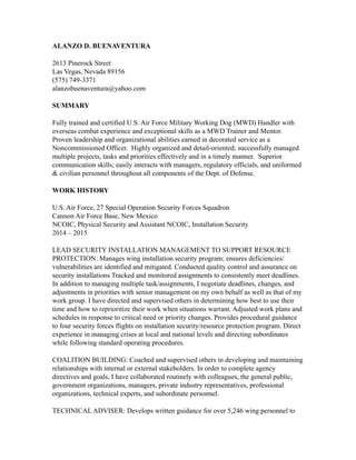 ALANZO D. BUENAVENTURA
2613 Pinerock Street
Las Vegas, Nevada 89156
(575) 749-3371
alanzobuenaventura@yahoo.com
SUMMARY
Fully trained and certified U.S. Air Force Military Working Dog (MWD) Handler with
overseas combat experience and exceptional skills as a MWD Trainer and Mentor.
Proven leadership and organizational abilities earned in decorated service as a
Noncommissioned Officer. Highly organized and detail-oriented; successfully managed
multiple projects, tasks and priorities effectively and in a timely manner. Superior
communication skills; easily interacts with managers, regulatory officials, and uniformed
& civilian personnel throughout all components of the Dept. of Defense.
WORK HISTORY
U.S. Air Force, 27 Special Operation Security Forces Squadron
Cannon Air Force Base, New Mexico
NCOIC, Physical Security and Assistant NCOIC, Installation Security
2014 – 2015
LEAD SECURITY INSTALLATION MANAGEMENT TO SUPPORT RESOURCE
PROTECTION: Manages wing installation security program; ensures deficiencies/
vulnerabilities are identified and mitigated. Conducted quality control and assurance on
security installations Tracked and monitored assignments to consistently meet deadlines.
In addition to managing multiple task/assignments, I negotiate deadlines, changes, and
adjustments in priorities with senior management on my own behalf as well as that of my
work group. I have directed and supervised others in determining how best to use their
time and how to reprioritize their work when situations warrant. Adjusted work plans and
schedules in response to critical need or priority changes. Provides procedural guidance
to four security forces flights on installation security/resource protection program. Direct
experience in managing crises at local and national levels and directing subordinates
while following standard operating procedures.
COALITION BUILDING: Coached and supervised others in developing and maintaining
relationships with internal or external stakeholders. In order to complete agency
directives and goals, I have collaborated routinely with colleagues, the general public,
government organizations, managers, private industry representatives, professional
organizations, technical experts, and subordinate personnel.
TECHNICAL ADVISER: Develops written guidance for over 5,246 wing personnel to
 