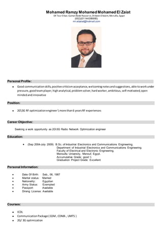 Mohamed Ramzy MohamedMohamed El Zaiat
04 Tear Elbar, Gamal Abdel Nasser st, ShibeenElkoom, Menufia, Egypt
(002)(01144399995)
mr.elzaiat@hotmail.com
Personal Profile:
 Good communicationskills,positive criticismacceptance,welcomingnotesandsuggestions, able toworkunder
pressure, goodteamplayer, highanalytical,problemsolver,hardworker,ambitious, self-motivated,open
minded andinnovative
Position:
 2G3G RF optimizationengineermore than6 yearsRF experiences
Career Objective:
Seeking a work opportunity as 2G3G Radio Network Optimization engineer
Education:
 (Sep 2004-July 2009) B.Sc. of Industrial Electronics and Communications Engineering,
Department of Industrial Electronics and Communications Engineering.
Faculty of Electrical and Electronic Engineering,
Menoufia University, Menouf, Egypt.
Accumulative Grade: good 
Graduation Project Grade: Excellent
Personal Information:
 Date Of Birth: Seb., 06, 1987
 Marital status: Married
 Nationality: Egyptian
 Army Status: Exempted
 Passport: Available
 Driving License: Available
Courses:
 ICDL
 CommunicationPackage ( GSM, CDMA , UMTS )
 2G/ 3G optimization
 