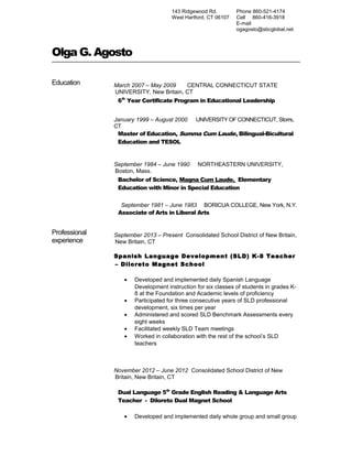 143 Ridgewood Rd.
West Hartford, CT 06107
Phone 860-521-4174
Cell 860-416-3918
E-mail
ogagosto@sbcglobal.net
Olga G. Agosto
Education March 2007 – May 2009 CENTRAL CONNECTICUT STATE
UNIVERSITY, New Britain, CT
6th
Year Certificate Program in Educational Leadership
January 1999 – August 2000 UNIVERSITY OF CONNECTICUT, Storrs,
CT
Master of Education, Summa Cum Laude, Bilingual-Bicultural
Education and TESOL
September 1984 – June 1990 NORTHEASTERN UNIVERSITY,
Boston, Mass.
Bachelor of Science, Magna Cum Laude, Elementary
Education with Minor in Special Education
September 1981 – June 1983 BORICUA COLLEGE, New York, N.Y.
Associate of Arts in Liberal Arts
Professional
experience
September 2013 – Present Consolidated School District of New Britain,
New Britain, CT
Spanish Language Development (SLD) K-8 Teacher
– Diloreto Magnet School
• Developed and implemented daily Spanish Language
Development instruction for six classes of students in grades K-
8 at the Foundation and Academic levels of proficiency
• Participated for three consecutive years of SLD professional
development, six times per year
• Administered and scored SLD Benchmark Assessments every
eight weeks
• Facilitated weekly SLD Team meetings
• Worked in collaboration with the rest of the school’s SLD
teachers
November 2012 – June 2012 Consolidated School District of New
Britain, New Britain, CT
Dual Language 5th
Grade English Reading & Language Arts
Teacher - Diloreto Dual Magnet School
• Developed and implemented daily whole group and small group
 
