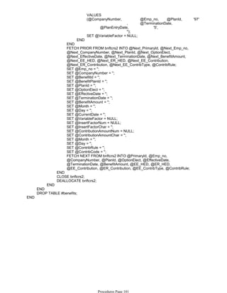 VALUES
(@CompanyNumber, @Emp_no, @PlanId, '97'
, @TerminationDate,
@PlanEntryDate, '5',
'');
SET @VariableFactor = NULL;
END
END
FETCH PRIOR FROM bnftcrs2 INTO @Next_PrimaryId, @Next_Emp_no,
@Next_CompanyNumber, @Next_PlanId, @Next_OptionElect,
@Next_EffectiveDate, @Next_TerminationDate, @Next_BenefitAmount,
@Next_EE_HED, @Next_ER_HED, @Next_EE_Contribution,
@Next_ER_Contribution, @Next_EE_ContribType, @ContribRule;
SET @Emp_no = '';
SET @CompanyNumber = '';
SET @BenefitId = '';
SET @BenefitPlanId = '';
SET @PlanId = '';
SET @OptionElect = '';
SET @EffectiveDate = '';
SET @TerminationDate = '';
SET @BenefitAmount = '';
SET @Month = '';
SET @Day = '';
SET @CurrentDate = '';
SET @VariableFactor = NULL;
SET @InsertFactorNum = NULL;
SET @InsertFactorChar = '';
SET @ContributionAmountNum = NULL;
SET @ContributionAmountChar = '';
SET @Month = '';
SET @Day = '';
SET @ContribRule = '';
SET @ContribCode = '';
FETCH NEXT FROM bnftcrs2 INTO @PrimaryId, @Emp_no,
@CompanyNumber, @PlanId, @OptionElect, @EffectiveDate,
@TerminationDate, @BenefitAmount, @EE_HED, @ER_HED,
@EE_Contribution, @ER_Contribution, @EE_ContribType, @ContribRule;
END
CLOSE bnftcrs2;
DEALLOCATE bnftcrs2;
END
END
DROP TABLE #benefits;
END
Procedures Page 101
 
