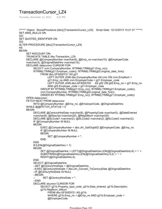 /****** Object: StoredProcedure [dbo].[TransactionCursor_LZ4] Script Date: 12/12/2013 15:21:37 ******/
SET ANSI_NULLS ON
GO
SET QUOTED_IDENTIFIER ON
GO
ALTER PROCEDURE [dbo].[TransactionCursor_LZ4]
AS
SET NOCOUNT ON;
TRUNCATE TABLE dbo.Transaction_LZ4;
DECLARE @CompanyNumber nvarchar(6), @Emp_no nvarchar(10), @EmployerCode
nvarchar(3), @OriginalDateHire nvarchar(10);
LEFT OUTER JOIN dbo.CompanyNumber AS cnm ON cnm.EmpNum =
g21.Emp_no AND cnm.EmployerCode = g21.Employer_code
LEFT OUTER JOIN dbo.GFSISSY02 AS g02 ON g02.Emp_no = g21.Emp_no
AND g02.Employer_code = g21.Employer_code
FROM dbo.GFSISSY21 AS g21
GROUP BY RTRIM(LTRIM(g21.Emp_no)), RTRIM(LTRIM(g21.Employer_code)),
cnm.CompanyNumber, RTRIM(LTRIM(g02.original_date_hire))
ORDER BY RTRIM(LTRIM(g21.Emp_no)), RTRIM(LTRIM(g21.Employer_code))
SELECT cnm.CompanyNumber, RTRIM(LTRIM(g21.Emp_no)),
RTRIM(LTRIM(g21.Employer_code)), RTRIM(LTRIM(g02.original_date_hire))
DECLARE datacursor CURSOR FOR
OPEN datacursor;
INTO @CompanyNumber, @Emp_no, @EmployerCode, @OriginalDateHire;
FETCH NEXT FROM datacursor
WHILE @@FETCH_STATUS = 0
DECLARE @CenturyHireDate nvarchar(8), @PropertyCode nvarchar(5), @DateEntered
nvarchar(8), @Descript nvarchar(20), @RegIdNum nvarchar(50)
DECLARE @SLCode1 nvarchar(2), @SLCode2 nvarchar(2), @SLCode3 nvarchar(2);
IF @CompanyNumber IS NULL
EXEC @CompanyNumber = dbo.ufn_GetOrgId02 @EmployerCode, @Emp_no
IF @CompanyNumber IS NULL
SET @CompanyNumber = '';
BEGIN
END
BEGIN
END
IF(LEN(@OriginalDateHire) > 1)
SET @OriginalDateHire = LEFT(@OriginalDateHire,LEN(@OriginalDateHire)-6) + '-' +
SUBSTRING(@OriginalDateHire,LEN(@OriginalDateHire)-5,2) + '-' +
RIGHT(@OriginalDateHire,4);
BEGIN
END
SELECT @OriginalDateHire;
--SET @CenturyHireDate = @OriginalDateHire;
--EXEC @CenturyHireDate = dbo.ufn_Convert_ToCenturyDate @OriginalDateHire;
--IF @CenturyHireDate IS NULL
--BEGIN
-- SET @CenturyHireDate = '';
--END
FROM dbo.GFSISSY21 AS g21b
WHERE g21b.Emp_no = @Emp_no AND g21b.Employer_code =
@EmployerCode
SELECT g21b.Property_type_code, g21b.Date_entered, g21b.Description,
g21b.RegNum_IdNum
DECLARE slcursor CURSOR FOR
OPEN slcursor;
BEGIN
BEGIN
TransactionCursor_LZ4
Thursday, December 12, 2013 3:21 PM
Procedures Page 102
 