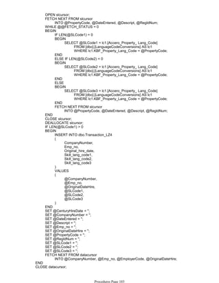 OPEN slcursor;
INTO @PropertyCode, @DateEntered, @Descript, @RegIdNum;
FETCH NEXT FROM slcursor
WHILE @@FETCH_STATUS = 0
IF LEN(@SLCode1) = 0
FROM [dbo].[LanguageCodeConversions] AS lc1
WHERE lc1.KBF_Property_Lang_Code = @PropertyCode;
SELECT @SLCode1 = lc1.[Accero_Property_ Lang_Code]
BEGIN
END
ELSE IF LEN(@SLCode2) = 0
FROM [dbo].[LanguageCodeConversions] AS lc1
WHERE lc1.KBF_Property_Lang_Code = @PropertyCode;
SELECT @SLCode2 = lc1.[Accero_Property_ Lang_Code]
BEGIN
END
ELSE
FROM [dbo].[LanguageCodeConversions] AS lc1
WHERE lc1.KBF_Property_Lang_Code = @PropertyCode;
SELECT @SLCode3 = lc1.[Accero_Property_ Lang_Code]
BEGIN
END
INTO @PropertyCode, @DateEntered, @Descript, @RegIdNum;
FETCH NEXT FROM slcursor
BEGIN
END
CLOSE slcursor;
DEALLOCATE slcursor;
IF LEN(@SLCode1) > 0
INSERT INTO dbo.Transaction_LZ4
CompanyNumber,
Emp_no,
Original_hire_date,
Skill_lang_code1,
Skill_lang_code2,
Skill_lang_code3
(
)
VALUES
@CompanyNumber,
@Emp_no,
@OriginalDateHire,
@SLCode1,
@SLCode2,
@SLCode3
(
)
BEGIN
END
SET @CenturyHireDate = '';
SET @CompanyNumber = '';
SET @DateEntered = '';
SET @Descript = '';
SET @Emp_no = '';
SET @OriginalDateHire = '';
SET @PropertyCode = '';
SET @RegIdNum = '';
SET @SLCode1 = '';
SET @SLCode2 = '';
SET @SLCode3 = '';
INTO @CompanyNumber, @Emp_no, @EmployerCode, @OriginalDateHire;
FETCH NEXT FROM datacursor
END
CLOSE datacursor;
DEALLOCATE datacursor;
Procedures Page 103
 