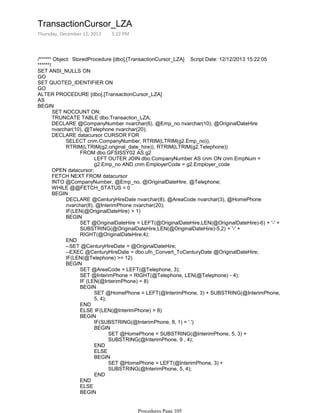 /****** Object: StoredProcedure [dbo].[TransactionCursor_LZA] Script Date: 12/12/2013 15:22:05
******/
SET ANSI_NULLS ON
GO
SET QUOTED_IDENTIFIER ON
GO
ALTER PROCEDURE [dbo].[TransactionCursor_LZA]
AS
SET NOCOUNT ON;
TRUNCATE TABLE dbo.Transaction_LZA;
DECLARE @CompanyNumber nvarchar(6), @Emp_no nvarchar(10), @OriginalDateHire
nvarchar(10), @Telephone nvarchar(20);
LEFT OUTER JOIN dbo.CompanyNumber AS cnm ON cnm.EmpNum =
g2.Emp_no AND cnm.EmployerCode = g2.Employer_code
FROM dbo.GFSISSY02 AS g2
SELECT cnm.CompanyNumber, RTRIM(LTRIM(g2.Emp_no)),
RTRIM(LTRIM(g2.original_date_hire)), RTRIM(LTRIM(g2.Telephone))
DECLARE datacursor CURSOR FOR
OPEN datacursor;
FETCH NEXT FROM datacursor
INTO @CompanyNumber, @Emp_no, @OriginalDateHire, @Telephone;
WHILE @@FETCH_STATUS = 0
DECLARE @CenturyHireDate nvarchar(8), @AreaCode nvarchar(3), @HomePhone
nvarchar(8), @InterimPhone nvarchar(20);
IF(LEN(@OriginalDateHire) > 1)
SET @OriginalDateHire = LEFT(@OriginalDateHire,LEN(@OriginalDateHire)-6) + '-' +
SUBSTRING(@OriginalDateHire,LEN(@OriginalDateHire)-5,2) + '-' +
RIGHT(@OriginalDateHire,4);
BEGIN
END
--SET @CenturyHireDate = @OriginalDateHire;
--EXEC @CenturyHireDate = dbo.ufn_Convert_ToCenturyDate @OriginalDateHire;
IF(LEN(@Telephone) >= 12)
SET @AreaCode = LEFT(@Telephone, 3);
SET @InterimPhone = RIGHT(@Telephone, LEN(@Telephone) - 4);
IF (LEN(@InterimPhone) = 8)
SET @HomePhone = LEFT(@InterimPhone, 3) + SUBSTRING(@InterimPhone,
5, 4);
BEGIN
END
ELSE IF(LEN(@InterimPhone) > 8)
IF(SUBSTRING(@InterimPhone, 8, 1) = '.')
SET @HomePhone = SUBSTRING(@InterimPhone, 5, 3) +
SUBSTRING(@InterimPhone, 9 , 4);
BEGIN
END
ELSE
SET @HomePhone = LEFT(@InterimPhone, 3) +
SUBSTRING(@InterimPhone, 5, 4);
BEGIN
END
BEGIN
END
ELSE
IF(SUBSTRING(@Telephone, 8, 1) = '.')
BEGIN
BEGIN
BEGIN
BEGIN
TransactionCursor_LZA
Thursday, December 12, 2013 3:22 PM
Procedures Page 105
 