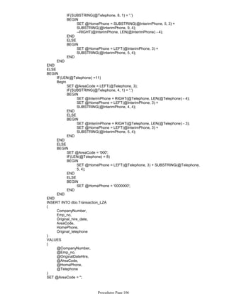 IF(SUBSTRING(@Telephone, 8, 1) = '.')
SET @HomePhone = SUBSTRING(@InterimPhone, 5, 3) +
SUBSTRING(@InterimPhone, 9, 4);
--RIGHT(@InterimPhone, LEN(@InterimPhone) - 4);
BEGIN
END
ELSE
SET @HomePhone = LEFT(@InterimPhone, 3) +
SUBSTRING(@InterimPhone, 5, 4);
BEGIN
END
END
END
ELSE
IF(LEN(@Telephone) =11)
SET @AreaCode = LEFT(@Telephone, 3);
IF(SUBSTRING(@Telephone, 4, 1) = '.')
SET @InterimPhone = RIGHT(@Telephone, LEN(@Telephone) - 4);
SET @HomePhone = LEFT(@InterimPhone, 3) +
SUBSTRING(@InterimPhone, 4, 4);
BEGIN
END
ELSE
SET @InterimPhone = RIGHT(@Telephone, LEN(@Telephone) - 3);
SET @HomePhone = LEFT(@InterimPhone, 3) +
SUBSTRING(@InterimPhone, 5, 4);
BEGIN
END
Begin
END
ELSE
SET @AreaCode = '000';
IF(LEN(@Telephone) = 8)
SET @HomePhone = LEFT(@Telephone, 3) + SUBSTRING(@Telephone,
5, 4);
BEGIN
END
ELSE
SET @HomePhone = '0000000';
BEGIN
END
BEGIN
END
BEGIN
END
INSERT INTO dbo.Transaction_LZA
CompanyNumber,
Emp_no,
Original_hire_date,
AreaCode,
HomePhone,
Original_telephone
(
)
VALUES
@CompanyNumber,
@Emp_no,
@OriginalDateHire,
@AreaCode,
@HomePhone,
@Telephone
(
)
SET @AreaCode = '';
SET @CenturyHireDate = '';
Procedures Page 106
 