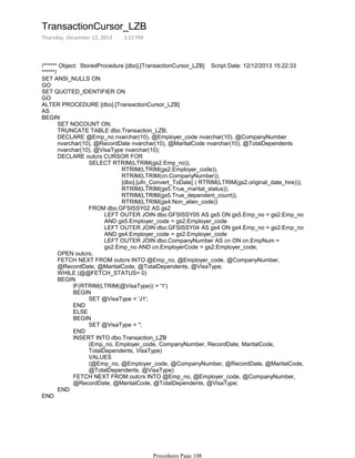 /****** Object: StoredProcedure [dbo].[TransactionCursor_LZB] Script Date: 12/12/2013 15:22:33
******/
SET ANSI_NULLS ON
GO
SET QUOTED_IDENTIFIER ON
GO
ALTER PROCEDURE [dbo].[TransactionCursor_LZB]
AS
SET NOCOUNT ON;
TRUNCATE TABLE dbo.Transaction_LZB;
DECLARE @Emp_no nvarchar(10), @Employer_code nvarchar(10), @CompanyNumber
nvarchar(10), @RecordDate nvarchar(10), @MaritalCode nvarchar(10), @TotalDependents
nvarchar(10), @VisaType nvarchar(10);
RTRIM(LTRIM(gs2.Employer_code)),
RTRIM(LTRIM(cn.CompanyNumber)),
[dbo].[ufn_Convert_ToDate] ( RTRIM(LTRIM(gs2.original_date_hire))),
RTRIM(LTRIM(gs5.True_marital_status)),
RTRIM(LTRIM(gs5.True_dependent_count)),
RTRIM(LTRIM(gs4.Non_alien_code))
SELECT RTRIM(LTRIM(gs2.Emp_no)),
LEFT OUTER JOIN dbo.GFSISSY05 AS gs5 ON gs5.Emp_no = gs2.Emp_no
AND gs5.Employer_code = gs2.Employer_code
LEFT OUTER JOIN dbo.GFSISSY04 AS gs4 ON gs4.Emp_no = gs2.Emp_no
AND gs4.Employer_code = gs2.Employer_code
LEFT OUTER JOIN dbo.CompanyNumber AS cn ON cn.EmpNum =
gs2.Emp_no AND cn.EmployerCode = gs2.Employer_code;
FROM dbo.GFSISSY02 AS gs2
DECLARE outcrs CURSOR FOR
OPEN outcrs;
FETCH NEXT FROM outcrs INTO @Emp_no, @Employer_code, @CompanyNumber,
@RecordDate, @MaritalCode, @TotalDependents, @VisaType;
WHILE (@@FETCH_STATUS= 0)
IF(RTRIM(LTRIM(@VisaType)) = '1')
SET @VisaType = 'J1';
BEGIN
END
ELSE
SET @VisaType = '';
BEGIN
END
(Emp_no, Employer_code, CompanyNumber, RecordDate, MaritalCode,
TotalDependents, VisaType)
VALUES
(@Emp_no, @Employer_code, @CompanyNumber, @RecordDate, @MaritalCode,
@TotalDependents, @VisaType)
INSERT INTO dbo.Transaction_LZB
FETCH NEXT FROM outcrs INTO @Emp_no, @Employer_code, @CompanyNumber,
@RecordDate, @MaritalCode, @TotalDependents, @VisaType;
BEGIN
END
BEGIN
END
TransactionCursor_LZB
Thursday, December 12, 2013 3:22 PM
Procedures Page 108
 