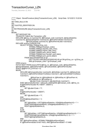 /****** Object: StoredProcedure [dbo].[TransactionCursor_LZN] Script Date: 12/12/2013 15:22:54
******/
SET ANSI_NULLS ON
GO
SET QUOTED_IDENTIFIER ON
GO
ALTER PROCEDURE [dbo].[TransactionCursor_LZN]
AS
SET NOCOUNT ON;
TRUNCATE TABLE dbo.Transaction_LZN;
@FoodCardDate nvarchar(10), @WorkPermitLetter nvarchar(5);
DECLARE @Emp_no nvarchar(10), @Employer_code nvarchar(3), @AdjustDateHire
nvarchar(10), @OriginalDateHire nvarchar(10), @WorkPermitDate nvarchar(10),
RTRIM(LTRIM(g2.Employer_code)),
RTRIM(LTRIM(g2.adjusted_date_hire)),
RTRIM(LTRIM(g2.original_date_hire)),
RTRIM(LTRIM(g2.work_permit_date)),
RTRIM(LTRIM(g4.food_handler_card_date)),
RTRIM(LTRIM(g4.work_permit_letter))
LEFT OUTER JOIN [dbo].[GFSISSY45] AS g4 ON g4.Emp_no = g2.Emp_no
AND g4.Employer_code = g2.Employer_code
FROM [dbo].[GFSISSY02] as g2
SELECT RTRIM(LTRIM(g2.Emp_no)),
DECLARE empcrs CURSOR FOR
OPEN empcrs;
FETCH NEXT FROM empcrs INTO @Emp_no, @Employer_code, @AdjustDateHire,
@OriginalDateHire, @WorkPermitDate, @FoodCardDate, @WorkPermitLetter;
WHILE (@@FETCH_STATUS = 0)
@WorkYear int, @WorkMonth int, @WorkDay int, @FoodYear int,
@FoodMonth int, @FoodDay int,
@Letter1Code nvarchar(1), @Letter2Code nvarchar(1) ;
DECLARE @CompanyNumber nvarchar(6), @HireDate nvarchar(10), @StatusCode
nvarchar(1), @WorkPermitDateTimeStatus nvarchar(1), @FoodCardDateTimeStatus
nvarchar(1),
EXEC @CompanyNumber = [dbo].[ufn_GetOrgId02] @Employer_code, @Emp_no;
IF(@WorkPermitLetter IN ('1SENT', '2SENT'))
SET @Letter1Code = 'Y';
BEGIN
END
IF(@WorkPermitLetter = '2SENT')
SET @Letter2Code = 'Y';
BEGIN
END
IF(LEN(@AdjustDateHire) > 1)
SET @HireDate = LEFT(@AdjustDateHire, LEN(@AdjustDateHire)-6) + '-' +
SUBSTRING(@AdjustDateHire, LEN(@AdjustDateHire)-5, 2) + '-' +
RIGHT(@AdjustDateHire,4);
BEGIN
END
ELSE
SET @HireDate = LEFT(@OriginalDateHire, LEN(@OriginalDateHire)-6) + '-' +
SUBSTRING(@OriginalDateHire, LEN(@OriginalDateHire)-5, 2) + '-' +
RIGHT(@OriginalDateHire,4);
BEGIN
END
SET @WorkPermitDate = RTRIM(LTRIM(@WorkPermitDate));
IF (@WorkPermitDate IS NOT NULL AND @WorkPermitDate != '0' AND
LEN(@WorkPermitDate) > 3)
BEGIN
BEGIN
TransactionCursor_LZN
Thursday, December 12, 2013 3:22 PM
Procedures Page 109
 