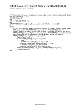 /****** Object: StoredProcedure [dbo].[Select_Employees_Current_WithPayRateHireDatesSSN] Script
Date: 12/12/2013 15:04:47 ******/
SET ANSI_NULLS ON
GO
SET QUOTED_IDENTIFIER ON
GO
ALTER PROCEDURE [dbo].[Select_Employees_Current_WithPayRateHireDatesSSN]
AS
FROM GFSISSY02 AS g2
AND
(RTRIM(LTRIM(g2.last_day_worked)) = 0 OR
RIGHT(RTRIM(LTRIM(g2.last_day_worked)),4) = '2013')
--(RTRIM(LTRIM(g2.cur_term_date)) = 0 OR
RIGHT(RTRIM(LTRIM(g2.cur_term_date)),4) = '2013')
WHERE RTRIM(LTRIM(g2.rate_frequency)) = 'H'
ORDER BY RTRIM(LTRIM(g2.Last_name)), RTRIM(LTRIM(g2.First_name)),
RTRIM(LTRIM(g2.MI))
SELECT RIGHT(RTRIM(LTRIM(g2.Emp_no)),7) AS 'Emp_no', RTRIM(LTRIM(g2.Employer_code))
AS 'Employer_code', RTRIM(LTRIM(g2.First_name)) + ' ' + RTRIM(LTRIM(g2.MI)) + ' ' +
RTRIM(LTRIM(g2.Last_name)) AS 'Full_name', RTRIM(LTRIM(g2.soc_sec_no)) AS 'soc_sec_no',
RTRIM(LTRIM(g2.cur_rate_of_pay)) AS 'cur_rate_of_pay', RTRIM(LTRIM(g2.adjusted_date_hire))
AS 'adjusted_date_hire', RTRIM(LTRIM(g2.last_day_worked)) AS 'last_day_worked'--,
RTRIM(LTRIM(g2.cur_term_date)) AS 'cur_term_date'
BEGIN
END
Select_Employees_Current_WithPayRateHireDatesSSN
Thursday, December 12, 2013 3:04 PM
Procedures Page 11
 