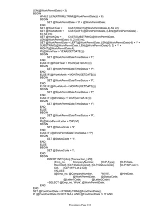 LEN(@WorkPermitDate) > 3)
WHILE (LEN(RTRIM(LTRIM(@WorkPermitDate))) < 8)
SET @WorkPermitDate = '0' + @WorkPermitDate;
BEGIN
END
SET @WorkYear = CAST(RIGHT(@WorkPermitDate,4) AS int);
SET @WorkMonth = CAST(LEFT(@WorkPermitDate, (LEN(@WorkPermitDate) -
6)) AS int);
SET @WorkDay = CAST(SUBSTRING(@WorkPermitDate,
LEN(@WorkPermitDate) -5, 2) AS int);
SET @WorkPermitDate = LEFT(@WorkPermitDate, LEN(@WorkPermitDate)-6) + '-' +
SUBSTRING(@WorkPermitDate, LEN(@WorkPermitDate)-5, 2) + '-' +
RIGHT(@WorkPermitDate,4);
IF(@WorkYear > YEAR(GETDATE()))
SET @WorkPermitDateTimeStatus = 'F';
BEGIN
END
ELSE IF(@WorkYear < YEAR(GETDATE()))
SET @WorkPermitDateTimeStatus = 'P';
BEGIN
END
ELSE IF(@WorkMonth > MONTH(GETDATE()))
SET @WorkPermitDateTimeStatus = 'F';
BEGIN
END
ELSE IF(@WorkMonth < MONTH(GETDATE()))
SET @WorkPermitDateTimeStatus = 'P';
BEGIN
END
ELSE IF (@WorkDay >= DAY(GETDATE()))
SET @WorkPermitDateTimeStatus = 'F';
BEGIN
END
ELSE
SET @WorkPermitDateTimeStatus = 'P';
BEGIN
END
IF(@WorkPermitLetter = 'DIPLM')
SET @StatusCode = '9';
BEGIN
END
ELSE IF (@WorkPermitDateTimeStatus = 'P')
SET @StatusCode = '1';
BEGIN
END
ELSE
SET @StatusCode = 'I';
BEGIN
END
(Emp_no, CompanyNumber, [CLP-Type], [CLP-Date-
Recorded], [CLP-Date-Expired], [CLP-Status-Code], [CLP-WP-Let-1-
Cd], [CLP-WP-Let-2-Cd])
VALUES
(@Emp_no, @CompanyNumber, 'W015', @HireDate,
@WorkPermitDate, @StatusCode,
@Letter1Code, @Letter2Code)
INSERT INTO [dbo].[Transaction_LZN]
--SELECT @Emp_no, 'Work', @WorkPermitDate;
BEGIN
END
BEGIN
END
SET @FoodCardDate = RTRIM(LTRIM(@FoodCardDate));
IF (@FoodCardDate IS NOT NULL AND @FoodCardDate != '0' AND
LEN(@FoodCardDate) > 3)
Procedures Page 110
 