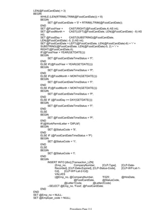 LEN(@FoodCardDate) > 3)
WHILE (LEN(RTRIM(LTRIM(@FoodCardDate))) < 8)
SET @FoodCardDate = '0' + RTRIM(LTRIM(@FoodCardDate));
BEGIN
END
SET @FoodYear = CAST(RIGHT(@FoodCardDate,4) AS int);
SET @FoodMonth = CAST(LEFT(@FoodCardDate, LEN(@FoodCardDate) - 6) AS
int);
SET @FoodDay = CAST(SUBSTRING(@FoodCardDate,
LEN(@FoodCardDate) -5, 2) AS int);
SET @FoodCardDate = LEFT(@FoodCardDate, LEN(@FoodCardDate)-6) + '-' +
SUBSTRING(@FoodCardDate, LEN(@FoodCardDate)-5, 2) + '-' +
RIGHT(@FoodCardDate,4);
IF(@FoodYear > YEAR(GETDATE()))
SET @FoodCardDateTimeStatus = 'F';
BEGIN
END
ELSE IF(@FoodYear < YEAR(GETDATE()))
SET @FoodCardDateTimeStatus = 'P';
BEGIN
END
ELSE IF(@FoodMonth > MONTH(GETDATE()))
SET @FoodCardDateTimeStatus = 'F';
BEGIN
END
ELSE IF(@FoodMonth < MONTH(GETDATE()))
SET @FoodCardDateTimeStatus = 'P';
BEGIN
END
ELSE IF (@FoodDay >= DAY(GETDATE()))
SET @FoodCardDateTimeStatus = 'F';
BEGIN
END
ELSE
SET @FoodCardDateTimeStatus = 'P';
BEGIN
END
IF(@WorkPermitLetter = 'DIPLM')
SET @StatusCode = '9';
BEGIN
END
ELSE IF (@FoodCardDateTimeStatus = 'P')
SET @StatusCode = '1';
BEGIN
END
ELSE
SET @StatusCode = 'I';
BEGIN
END
(Emp_no, CompanyNumber, [CLP-Type], [CLP-Date-
Recorded], [CLP-Date-Expired], [CLP-Status-Code], [CLP-WP-Let-1-
Cd], [CLP-WP-Let-2-Cd])
VALUES
(@Emp_no, @CompanyNumber, 'F025', @HireDate,
@FoodCardDate, @StatusCode,
@Letter1Code, @Letter2Code)
INSERT INTO [dbo].[Transaction_LZN]
--SELECT @Emp_no, 'Food', @FoodCardDate;
BEGIN
END
BEGIN
END
SET @Emp_no = NULL;
SET @Employer_code = NULL;
SET @AdjustDateHire = NULL;
Procedures Page 111
 