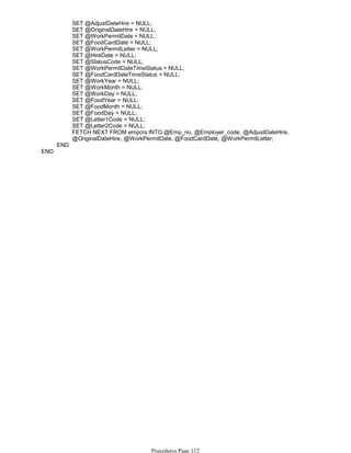SET @AdjustDateHire = NULL;
SET @OriginalDateHire = NULL;
SET @WorkPermitDate = NULL;
SET @FoodCardDate = NULL;
SET @WorkPermitLetter = NULL;
SET @HireDate = NULL;
SET @StatusCode = NULL;
SET @WorkPermitDateTimeStatus = NULL;
SET @FoodCardDateTimeStatus = NULL;
SET @WorkYear = NULL;
SET @WorkMonth = NULL;
SET @WorkDay = NULL;
SET @FoodYear = NULL;
SET @FoodMonth = NULL;
SET @FoodDay = NULL;
SET @Letter1Code = NULL;
SET @Letter2Code = NULL;
FETCH NEXT FROM empcrs INTO @Emp_no, @Employer_code, @AdjustDateHire,
@OriginalDateHire, @WorkPermitDate, @FoodCardDate, @WorkPermitLetter;
END
END
Procedures Page 112
 