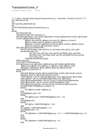 /****** Object: StoredProcedure [dbo].[TransactionCursor_V] Script Date: 12/12/2013 15:23:21 ******/
SET ANSI_NULLS ON
GO
SET QUOTED_IDENTIFIER ON
GO
ALTER PROCEDURE [dbo].[TransactionCursor_V]
AS
SET NOCOUNT ON;
TRUNCATE TABLE dbo.Transaction_V;
@Name_last nchar(18), @Name_first nchar(18), @Name_mi nchar(1),
@Name_middle nchar(15), @Name_suffix nchar(5),
@Address1 nchar(30), @Address2 nchar(30), @City nchar(30), @State nchar(3),
@ZipLong nchar(10), @CountryCode nchar(3)
DECLARE @Employer_code nchar(3), @EmpNum nchar(9), @StatusCode nchar(5), @TermDate
nchar(8), @AdjHireDate nchar(8),
gs2.Last_name, gs2.First_name, gs2.MI, gs2.Middle_name, gs2.Suffix,
gs2.Street_addr1, gs2.Street_addr2, gs2.City, gs2.[State/Province], gs2.Zip,
gs2.Country_code
FROM dbo.GFSISSY02 AS gs2;
SELECT gs2.Employer_code, gs2.Emp_no, gs2.status_code, gs2.cur_term_date,
gs2.adjusted_date_hire,
DECLARE datacursor CURSOR FOR
OPEN datacursor;
FETCH NEXT FROM datacursor
@Name_last, @Name_first, @Name_mi, @Name_middle, @Name_suffix,
@Address1, @Address2, @City, @State, @ZipLong, @CountryCode;
INTO @Employer_code, @EmpNum, @StatusCode, @TermDate, @AdjHireDate,
WHILE @@FETCH_STATUS = 0
DECLARE @OrgId nchar(6), @CenturyAdjHireDate nchar(6), @ConvSuffix nchar(3),
@ZipDash nchar(10), @ConvCountryCode nchar(2);
--EXEC @OrgId = dbo.ufn_GetOrgId @Employer_code, @StatusCode, @TermDate;
EXEC @OrgId = dbo.ufn_GetOrgId02 @Employer_code, @EmpNum;
EXEC @CenturyAdjHireDate = dbo.ufn_Convert_ToCenturyDate @AdjHireDate;
EXEC @ConvSuffix = dbo.ufn_Convert_SuffixCode @Name_suffix;
EXEC @ConvCountryCode = dbo.ufn_Convert_CountryCode @CountryCode;
IF(LEN(RTRIM(LTRIM(@Name_middle))) = 0)
SET @Name_middle = @Name_mi;
BEGIN
END
IF(LEN(@Name_first) > 15)
SET @Name_first = SUBSTRING(@Name_first, 1, 15);
BEGIN
END
IF(LEN(@City)>20)
SET @City = SUBSTRING(@City, 1, 20);
BEGIN
END
SET @State = SUBSTRING(@State, 1, 2);
IF(LEN(@ZipLong) = 10)
SET @ZipDash = SUBSTRING(@ZipLong, 1, 5) + '-' + SUBSTRING(@ZipLong, 7, 4);
BEGIN
END
ELSE
SET @ZipDash = SUBSTRING(@ZipLong, 1, 5);
BEGIN
END
INSERT INTO dbo.Transaction_V
BEGIN
BEGIN
TransactionCursor_V
Thursday, December 12, 2013 3:23 PM
Procedures Page 113
 