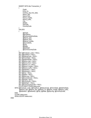 INSERT INTO dbo.Transaction_V
OrgId,
Emp_no,
Century_adj_hire_date,
Name_last,
Name_first,
Name_middle,
Name_suffix,
City,
[State],
ZipCode,
CountryCode
(
)
VALUES
@OrgId,
@EmpNum,
@CenturyAdjHireDate,
@Name_last,
@Name_first,
@Name_middle,
@ConvSuffix,
@City,
@State,
@ZipDash,
@ConvCountryCode
(
)
SET @Employer_code = NULL;
SET @EmpNum = NULL;
SET @StatusCode = NULL;
SET @TermDate = NULL;
SET @AdjHireDate = NULL;
SET @Name_last = NULL;
SET @Name_first = NULL;
SET @Name_mi = NULL;
SET @Name_middle = NULL;
SET @Name_suffix = NULL;
SET @Address1 = NULL;
SET @Address2 = NULL;
SET @City = NULL;
SET @State = NULL;
SET @ZipLong = NULL;
SET @CountryCode = NULL;
SET @OrgId = NULL;
SET @ConvSuffix = NULL;
SET @ZipDash = NULL;
SET @ConvCountryCode = NULL;
FETCH NEXT FROM datacursor
@Name_last, @Name_first, @Name_mi, @Name_middle, @Name_suffix,
@Address1, @Address2, @City, @State, @ZipLong, @CountryCode;
INTO @Employer_code, @EmpNum, @StatusCode, @TermDate, @AdjHireDate,
END
CLOSE datacursor;
DEALLOCATE datacursor;
END
Procedures Page 114
 