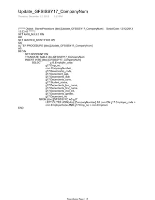 /****** Object: StoredProcedure [dbo].[Update_GFSISSY17_CompanyNum] Script Date: 12/12/2013
15:23:45 ******/
SET ANSI_NULLS ON
GO
SET QUOTED_IDENTIFIER ON
GO
ALTER PROCEDURE [dbo].[Update_GFSISSY17_CompanyNum]
AS
SET NOCOUNT ON;
TRUNCATE TABLE dbo.GFSISSY17_CompanyNum;
g17.Emp_no,
cnm.CompanyNumber,
g17.Relationship_code,
g17.Dependent_age,
g17.Dependents_dob,
g17.Dependents_ssno,
g17.Student_status,
g17.Dependents_last_name,
g17.Dependents_first_name,
g17.Dependents_mid_init,
g17.Dependents_gender,
g17.Dependent_no
LEFT OUTER JOIN [dbo].[CompanyNumber] AS cnm ON g17.Employer_code =
cnm.EmployerCode AND g17.Emp_no = cnm.EmpNum
FROM [dbo].[GFSISSY17] AS g17
SELECT g17.Employer_code,
INSERT INTO [dbo].[GFSISSY17_CompanyNum]
BEGIN
END
Update_GFSISSY17_CompanyNum
Thursday, December 12, 2013 3:23 PM
Procedures Page 115
 