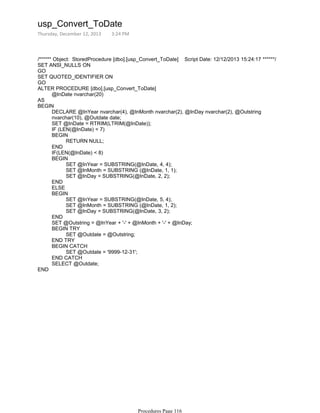 /****** Object: StoredProcedure [dbo].[usp_Convert_ToDate] Script Date: 12/12/2013 15:24:17 ******/
SET ANSI_NULLS ON
GO
SET QUOTED_IDENTIFIER ON
GO
@InDate nvarchar(20)
ALTER PROCEDURE [dbo].[usp_Convert_ToDate]
AS
DECLARE @InYear nvarchar(4), @InMonth nvarchar(2), @InDay nvarchar(2), @Outstring
nvarchar(10), @Outdate date;
SET @InDate = RTRIM(LTRIM(@InDate));
IF (LEN(@InDate) < 7)
RETURN NULL;
BEGIN
END
IF(LEN(@InDate) < 8)
SET @InYear = SUBSTRING(@InDate, 4, 4);
SET @InMonth = SUBSTRING (@InDate, 1, 1);
SET @InDay = SUBSTRING(@InDate, 2, 2);
BEGIN
END
ELSE
SET @InYear = SUBSTRING(@InDate, 5, 4);
SET @InMonth = SUBSTRING (@InDate, 1, 2);
SET @InDay = SUBSTRING(@InDate, 3, 2);
BEGIN
END
SET @Outstring = @InYear + '-' + @InMonth + '-' + @InDay;
SET @Outdate = @Outstring;
BEGIN TRY
END TRY
SET @Outdate = '9999-12-31';
BEGIN CATCH
END CATCH
SELECT @Outdate;
BEGIN
END
usp_Convert_ToDate
Thursday, December 12, 2013 3:24 PM
Procedures Page 116
 