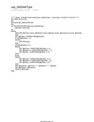 /****** Object: StoredProcedure [dbo].[usp_GetDateType] Script Date: 12/12/2013 15:24:44 ******/
SET ANSI_NULLS ON
GO
SET QUOTED_IDENTIFIER ON
GO
@InDate nvarchar(8)
ALTER PROCEDURE [dbo].[usp_GetDateType]
AS
DECLARE @InYear char(4), @InMonth char(2), @InDay char(2), @Outstring char(10), @Outdate
Date;
SET @InDate = RTRIM(LTRIM(@InDate));
IF (LEN(@InDate) < 7)
RETURN NULL;
BEGIN
END
IF(LEN(@InDate) < 8)
SET @InYear = SUBSTRING(@InDate, 4, 4);
SET @InMonth = SUBSTRING (@InDate, 1, 1);
SET @InDay = SUBSTRING(@InDate, 2, 2);
BEGIN
END
ELSE
SET @InYear = SUBSTRING(@InDate, 5, 4);
SET @InMonth = SUBSTRING (@InDate, 1, 2);
SET @InDay = SUBSTRING(@InDate, 3, 2);
BEGIN
END
SET @Outstring = @InYear + '-' + @InMonth + '-' + @InDay;
SET @Outdate = @Outstring;
SELECT @Outdate;
BEGIN
END
usp_GetDateType
Thursday, December 12, 2013 3:24 PM
Procedures Page 117
 
