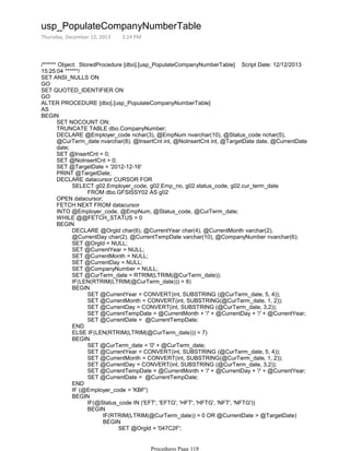 /****** Object: StoredProcedure [dbo].[usp_PopulateCompanyNumberTable] Script Date: 12/12/2013
15:25:04 ******/
SET ANSI_NULLS ON
GO
SET QUOTED_IDENTIFIER ON
GO
ALTER PROCEDURE [dbo].[usp_PopulateCompanyNumberTable]
AS
SET NOCOUNT ON;
TRUNCATE TABLE dbo.CompanyNumber;
DECLARE @Employer_code nchar(3), @EmpNum nvarchar(10), @Status_code nchar(5),
@CurTerm_date nvarchar(8), @InsertCnt int, @NoInsertCnt int, @TargetDate date, @CurrentDate
date;
SET @InsertCnt = 0;
SET @NoInsertCnt = 0;
SET @TargetDate = '2012-12-16'
PRINT @TargetDate;
FROM dbo.GFSISSY02 AS g02
SELECT g02.Employer_code, g02.Emp_no, g02.status_code, g02.cur_term_date
DECLARE datacursor CURSOR FOR
OPEN datacursor;
FETCH NEXT FROM datacursor
INTO @Employer_code, @EmpNum, @Status_code, @CurTerm_date;
WHILE @@FETCH_STATUS = 0
DECLARE @OrgId char(6), @CurrentYear char(4), @CurrentMonth varchar(2),
@CurrentDay char(2), @CurrentTempDate varchar(10), @CompanyNumber nvarchar(6);
SET @OrgId = NULL;
SET @CurrentYear = NULL;
SET @CurrentMonth = NULL;
SET @CurrentDay = NULL;
SET @CompanyNumber = NULL;
SET @CurTerm_date = RTRIM(LTRIM(@CurTerm_date));
IF(LEN(RTRIM(LTRIM(@CurTerm_date))) = 8)
SET @CurrentYear = CONVERT(int, SUBSTRING (@CurTerm_date, 5, 4));
SET @CurrentMonth = CONVERT(int, SUBSTRING(@CurTerm_date, 1, 2));
SET @CurrentDay = CONVERT(int, SUBSTRING (@CurTerm_date, 3,2));
SET @CurrentTempDate = @CurrentMonth + '/' + @CurrentDay + '/' + @CurrentYear;
SET @CurrentDate = @CurrentTempDate;
BEGIN
END
ELSE IF(LEN(RTRIM(LTRIM(@CurTerm_date))) = 7)
SET @CurTerm_date = '0' + @CurTerm_date;
SET @CurrentYear = CONVERT(int, SUBSTRING (@CurTerm_date, 5, 4));
SET @CurrentMonth = CONVERT(int, SUBSTRING(@CurTerm_date, 1, 2));
SET @CurrentDay = CONVERT(int, SUBSTRING (@CurTerm_date, 3,2));
SET @CurrentTempDate = @CurrentMonth + '/' + @CurrentDay + '/' + @CurrentYear;
SET @CurrentDate = @CurrentTempDate;
BEGIN
END
IF (@Employer_code = 'KBF')
IF(@Status_code IN ('EFT', 'EFTG', 'HFT', 'HFTG', 'NFT', 'NFTG'))
IF(RTRIM(LTRIM(@CurTerm_date)) = 0 OR @CurrentDate > @TargetDate)
SET @OrgId = '047C2F';
BEGIN
END
BEGIN
BEGIN
BEGIN
BEGIN
usp_PopulateCompanyNumberTable
Thursday, December 12, 2013 3:24 PM
Procedures Page 118
 