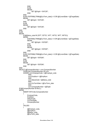 END
ELSE
SET @OrgId = '047C3F';
BEGIN
END
END
ELSE IF(RTRIM(LTRIM(@CurTerm_date)) = 0 OR @CurrentDate > @TargetDate)
SET @OrgId = '047C2K';
BEGIN
END
ELSE
SET @OrgId = '047C3K';
BEGIN
END
END
ELSE
IF(@Status_code IN ('EFT', 'EFTG', 'HFT', 'HFTG', 'NFT', 'NFTG'))
IF(RTRIM(LTRIM(@CurTerm_date)) = 0 OR @CurrentDate > @TargetDate)
SET @OrgId = '057D2F';
BEGIN
END
ELSE
SET @OrgId = '057D3F';
BEGIN
END
BEGIN
END
ELSE IF(RTRIM(LTRIM(@CurTerm_date)) = 0 OR @CurrentDate > @TargetDate)
SET @OrgId = '057D2K';
BEGIN
END
ELSE
SET @OrgId = '057D3K';
BEGIN
END
BEGIN
END
FROM dbo.CompanyNumber AS cnm
AND
cnm.EmpNum = @EmpNum
AND
cnm.StatusCode = @Status_code
AND
cnm.CurTermDate = @CurTerm_date
AND
cnm.CompanyNumber = @OrgId
WHERE cnm.EmployerCode = @Employer_code
SELECT @CompanyNumber = cnm.CompanyNumber
IF(@CompanyNumber IS NULL)
INSERT INTO dbo.CompanyNumber
EmployerCode,
EmpNum,
StatusCode,
CurTermDate,
CompanyNumber
(
)
VALUES
@Employer_code,
@EmpNum,
@Status_code,
@CurTerm_date,
@OrgId
(
BEGIN
Procedures Page 119
 