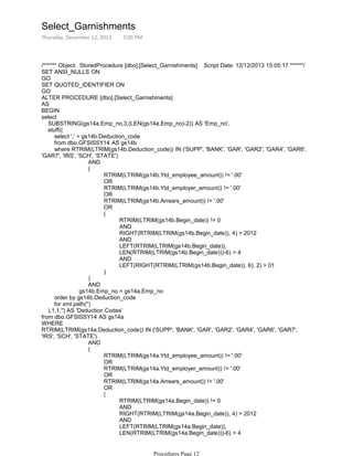 /****** Object: StoredProcedure [dbo].[Select_Garnishments] Script Date: 12/12/2013 15:05:17 ******/
SET ANSI_NULLS ON
GO
SET QUOTED_IDENTIFIER ON
GO
ALTER PROCEDURE [dbo].[Select_Garnishments]
AS
BEGIN
select
SUBSTRING(gs14a.Emp_no,3,(LEN(gs14a.Emp_no)-2)) AS 'Emp_no',
stuff((
select ',' + gs14b.Deduction_code
from dbo.GFSISSY14 AS gs14b
AND
RTRIM(LTRIM(gs14b.Ytd_employee_amount)) != '.00'
OR
RTRIM(LTRIM(gs14b.Ytd_employer_amount)) != '.00'
OR
RTRIM(LTRIM(gs14b.Arrears_amount)) != '.00'
OR
RTRIM(LTRIM(gs14b.Begin_date)) != 0
AND
RIGHT(RTRIM(LTRIM(gs14b.Begin_date)), 4) > 2012
AND
LEFT(RTRIM(LTRIM(gs14b.Begin_date)),
LEN(RTRIM(LTRIM(gs14b.Begin_date)))-6) > 4
AND
LEFT(RIGHT(RTRIM(LTRIM(gs14b.Begin_date)), 6), 2) > 01
(
)
(
)
AND
gs14b.Emp_no = gs14a.Emp_no
where RTRIM(LTRIM(gs14b.Deduction_code)) IN ('SUPP', 'BANK', 'GAR', 'GAR2', 'GAR4', 'GAR6',
'GAR7', 'IRS', 'SCH', 'STATE')
order by gs14b.Deduction_code
for xml path('')
),1,1,'') AS 'Deduction Codes'
from dbo.GFSISSY14 AS gs14a
WHERE
AND
RTRIM(LTRIM(gs14a.Ytd_employee_amount)) != '.00'
OR
RTRIM(LTRIM(gs14a.Ytd_employer_amount)) != '.00'
OR
RTRIM(LTRIM(gs14a.Arrears_amount)) != '.00'
OR
RTRIM(LTRIM(gs14a.Begin_date)) != 0
AND
RIGHT(RTRIM(LTRIM(gs14a.Begin_date)), 4) > 2012
AND
LEFT(RTRIM(LTRIM(gs14a.Begin_date)),
LEN(RTRIM(LTRIM(gs14a.Begin_date)))-6) > 4
AND
(
(
RTRIM(LTRIM(gs14a.Deduction_code)) IN ('SUPP', 'BANK', 'GAR', 'GAR2', 'GAR4', 'GAR6', 'GAR7',
'IRS', 'SCH', 'STATE')
Select_Garnishments
Thursday, December 12, 2013 3:05 PM
Procedures Page 12
 