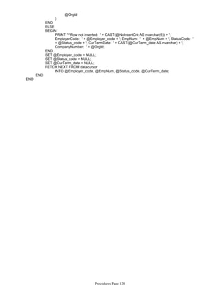 @OrgId
)
END
ELSE
PRINT '**Row not inserted: ' + CAST(@NoInsertCnt AS nvarchar(6)) + ';
EmployerCode: ' + @Employer_code + '; EmpNum: ' + @EmpNum + '; StatusCode: '
+ @Status_code + '; CurTermDate: ' + CAST(@CurTerm_date AS nvarchar) + ';
CompanyNumber: ' + @OrgId;
BEGIN
END
SET @Employer_code = NULL;
SET @Status_code = NULL;
SET @CurTerm_date = NULL;
INTO @Employer_code, @EmpNum, @Status_code, @CurTerm_date;
FETCH NEXT FROM datacursor
END
END
Procedures Page 120
 